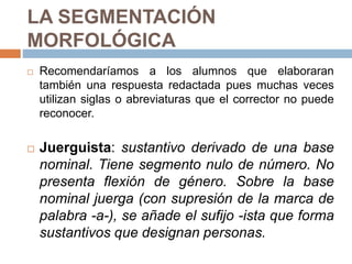 LA SEGMENTACIÓN
MORFOLÓGICA
 Recomendaríamos a los alumnos que elaboraran
también una respuesta redactada pues muchas veces
utilizan siglas o abreviaturas que el corrector no puede
reconocer.
 Juerguista: sustantivo derivado de una base
nominal. Tiene segmento nulo de número. No
presenta flexión de género. Sobre la base
nominal juerga (con supresión de la marca de
palabra -a-), se añade el sufijo -ista que forma
sustantivos que designan personas.
 