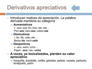 Derivativos apreciativos
 Introducen matices de apreciación. La palabra
derivada mantiene su categoría
 Aumentativos
 -azo; aza; ón; ona; ote; ota…
Perr-azo; barc-aza; cabez-ota
 Diminutivos
 Ito; illo; uelo; ete…
Barqu-ita; riach-uelo
 Despectivos
 -aco; astro; ucho…
Pajarr –aco; cas –ucha
 A veces, ya lexicalizados, pierden su valor
apreciativo
 horquilla, bombilla, colilla, glorieta, paleta, caseta, pañuelo,
lentejuela, patín
 