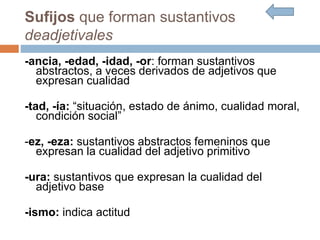 Sufijos que forman sustantivos
deadjetivales
-ancia, -edad, -idad, -or: forman sustantivos
abstractos, a veces derivados de adjetivos que
expresan cualidad
-tad, -ía: “situación, estado de ánimo, cualidad moral,
condición social”
-ez, -eza: sustantivos abstractos femeninos que
expresan la cualidad del adjetivo primitivo
-ura: sustantivos que expresan la cualidad del
adjetivo base
-ismo: indica actitud
 