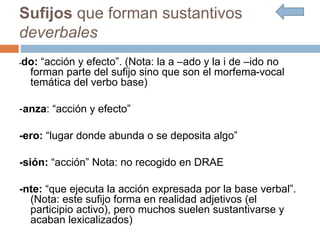 Sufijos que forman sustantivos
deverbales
-do: “acción y efecto”. (Nota: la a –ado y la i de –ido no
forman parte del sufijo sino que son el morfema-vocal
temática del verbo base)
-anza: “acción y efecto”
-ero: “lugar donde abunda o se deposita algo”
-sión: “acción” Nota: no recogido en DRAE
-nte: “que ejecuta la acción expresada por la base verbal”.
(Nota: este sufijo forma en realidad adjetivos (el
participio activo), pero muchos suelen sustantivarse y
acaban lexicalizados)
 