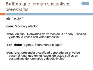 Sufijos que forman sustantivos
deverbales
-aje: “acción”
-ción: “acción y efecto”
-azón: en sust. Derivados de verbos de la 1ª conj., “acción
y efecto, a veces con valor intensivo”
-dor, -dora: “agente, instrumento o lugar”
-ada, -ura: presencia o cualidad denotada en el verbo
base (al igual que en los casos de estos sufijos en
sustantivos denominales y deadjetivales)
 