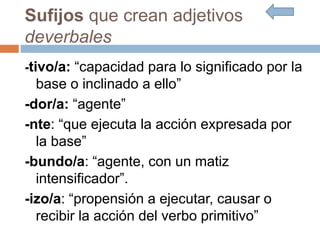 Sufijos que crean adjetivos
deverbales
-tivo/a: “capacidad para lo significado por la
base o inclinado a ello”
-dor/a: “agente”
-nte: “que ejecuta la acción expresada por
la base”
-bundo/a: “agente, con un matiz
intensificador”.
-izo/a: “propensión a ejecutar, causar o
recibir la acción del verbo primitivo”
 