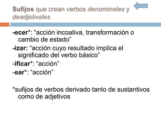 Sufijos que crean verbos denominales y
deadjetivales
-ecer*: “acción incoativa, transformación o
cambio de estado”
-izar: “acción cuyo resultado implica el
significado del verbo básico”
-ificar*: “acción”
-ear*: “acción”
*sufijos de verbos derivado tanto de sustantivos
como de adjetivos
 
