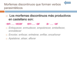  Los morfemas discontinuos más productivos
en castellano son:
-en … -ecer en-… -ar a- … -ar
 Enloquecer, enmudecer, empobrecer, embellecer,
ennoblecer
 Encolar, enfocar, enhebrar, enfilar, encañonar
 Apalabrar, alisar, aflorar
Morfemas discontinuos que forman verbos
parasintéticos
 