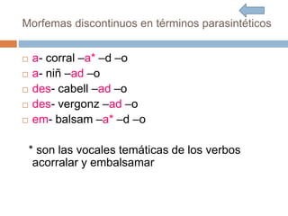 Morfemas discontinuos en términos parasintéticos
 a- corral –a* –d –o
 a- niñ –ad –o
 des- cabell –ad –o
 des- vergonz –ad –o
 em- balsam –a* –d –o
* son las vocales temáticas de los verbos
acorralar y embalsamar
 