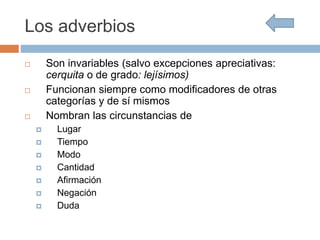 Los adverbios
 Son invariables (salvo excepciones apreciativas:
cerquita o de grado: lejísimos)
 Funcionan siempre como modificadores de otras
categorías y de sí mismos
 Nombran las circunstancias de
 Lugar
 Tiempo
 Modo
 Cantidad
 Afirmación
 Negación
 Duda
 