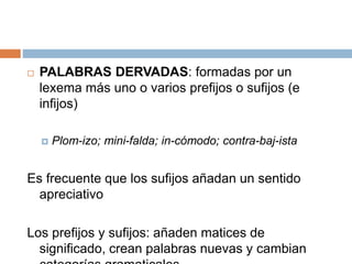  PALABRAS DERVADAS: formadas por un
lexema más uno o varios prefijos o sufijos (e
infijos)
 Plom-izo; mini-falda; in-cómodo; contra-baj-ista
Es frecuente que los sufijos añadan un sentido
apreciativo
Los prefijos y sufijos: añaden matices de
significado, crean palabras nuevas y cambian
 