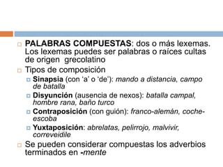  PALABRAS COMPUESTAS: dos o más lexemas.
Los lexemas puedes ser palabras o raíces cultas
de origen grecolatino
 Tipos de composición
 Sinapsia (con ‘a’ o ‘de’): mando a distancia, campo
de batalla
 Disyunción (ausencia de nexos): batalla campal,
hombre rana, baño turco
 Contraposición (con guión): franco-alemán, coche-
escoba
 Yuxtaposición: abrelatas, pelirrojo, malvivir,
correveidile
 Se pueden considerar compuestas los adverbios
terminados en -mente
 
