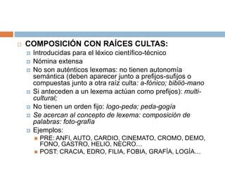  COMPOSICIÓN CON RAÍCES CULTAS:
 Introducidas para el léxico científico-técnico
 Nómina extensa
 No son auténticos lexemas: no tienen autonomía
semántica (deben aparecer junto a prefijos-sufijos o
compuestas junto a otra raíz culta: a-fónico; biblió-mano
 Si anteceden a un lexema actúan como prefijos): multi-
cultural;
 No tienen un orden fijo: logo-peda; peda-gogía
 Se acercan al concepto de lexema: composición de
palabras: foto-grafía
 Ejemplos:
 PRE: ANFI, AUTO, CARDIO, CINEMATO, CROMO, DEMO,
FONO, GASTRO, HELIO, NECRO…
 POST: CRACIA, EDRO, FILIA, FOBIA, GRAFÍA, LOGÍA…
 