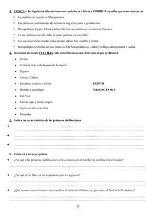 3. INDICA si las siguientes afirmaciones son verdaderas o falsas y CORRIGE aquellas que sean incorrectas
 La escritura se inventó en Mesopotamia.
 Las primeras civilizaciones de la historia surgieron junto a grandes ríos.
 Mesopotamia, Egipto, China y Grecia fueron las primeras civilizaciones fluviales.
 En las civilizaciones fluviales el poder político era muy débil.
 Los esclavos tenían mucho poder porque sabían leer, escribir y contar.
 Mesopotamia se dividió en dos zonas: la Alta Mesopotamia o Caldea y la Baja Mesopotamia o Asiria.
4. Relaciona mediante FLECHAS estas características con el período al que pertenecen
Faraón
Creencia en la vida después de la muerte
Zigurats
Asiria y Caldea
Sumerios, acadios y asirios

EGIPTO

Momias y sarcófagos

MESOPOTAMIA

Río Nilo
Tierras rojas y tierras negras
Aparición de la escritura
Pirámides
5. Indica las características de las primeras civilizaciones


………………………………………………………………………………………………………………………
………………………………………………………………………………………………………………………



………………………………………………………………………………………………………………………
………………………………………………………………………………………………………………………



………………………………………………………………………………………………………………………
………………………………………………………………………………………………………………………

6. Contesta a estas preguntas


¿Por qué a las primeras civilizaciones se les conoció con el nombre de civilizaciones fluviales?

……………………………………………………………………………………………………………………………
……………………………………………………………………………………………………………………………


¿Por qué el río Nilo era tan importante para los egipcios?

……………………………………………………………………………………………………………………………
……………………………………………………………………………………………………………………………


¿Qué acontecimiento histórico se considera el inicio de la Historia y, por tanto, el final de la Prehistoria?

……………………………………………………………………………………………………………………………
……………………………………………………………………………………………………………………………
11

 