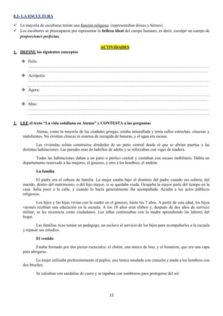 8.2- LA ESCULTURA
 La mayoría de esculturas tenían una función religiosa (representaban dioses y héroes).
 Los escultores se preocuparon por representar la belleza ideal del cuerpo humano, es decir, esculpir un cuerpo de
proporciones perfectas.
ACTIVIDADES
1. DEFINE los siguientes conceptos
 Polis:
……………………………………………………………………………………………………………………
……………………………………………………………………………………………………………………
 Acrópolis:
……………………………………………………………………………………………………………………
……………………………………………………………………………………………………………………
 Ágora:
……………………………………………………………………………………………………………………
……………………………………………………………………………………………………………………
 Mito:
……………………………………………………………………………………………………………………
…………………………………………………………………………………………………………………….
2. LEE el texto “La vida cotidiana en Atenas” y CONTESTA a las preguntas
Atenas, como la mayoría de las ciudades griegas, estaba amurallada y tenía calles estrechas, sinuosas y
malolientes. No existían cloacas ni sistema de recogida de basuras, y el agua era escasa.
Las viviendas solían construirse alrededor de un patio central desde el que se abrían puertas a las
distintas habitaciones. Las paredes eran de ladrillos de adobe y se reforzaban con vigas de madera.
Todas las habitaciones daban a un patio o pórtico central y contaban con escaso mobiliario. Había un
departamento reservado a las mujeres, el gineceo, y otro a los hombres, el andrón.
La familia
El padre era el cabeza de familia. La mujer estaba bajo el dominio del padre cuando era soltera; del
marido, dentro del matrimonio; o del hijo mayor, si se quedaba viuda. Ocupaba la mayor parte del tiempo en la
casa. Salía poco a la calle, y cuando lo hacía generalmente iba acompañada. Acudía a los actos públicos
religiosos.
Los hijos y las hijas vivían con la madre en el gineceo, hasta los 7 años. A partir de esta edad, los hijos
varones recibían una educación en la escuela. A los 18 años eran efebos y, después de dos años de servicio
militar, se les reconocía como ciudadanos. Las niñas continuaban con la madre aprendiendo las labores del
hogar.
Las familias ricas tenían un pedagogo, un esclavo al servicio de los hijos para acompañarles a la escuela
y repasar sus estudios.
El vestido
Estaba formado por dos piezas esenciales: el chitón, una túnica de lino, y el himation, que era una capa
para abrigarse.
La mujer utilizaba preferentemente el peplos, una túnica anudada con cinturón y atada a los hombros con
dos broches.
Se calzaban con sandalias de cuero y se tapaban con sombreros para protegerse del sol.

15

 