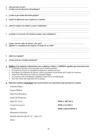 a. ¿De qué trata el texto? ……………………………………………………………………………………………
b. ¿Cuáles eran las funciones del pedagogo?
……………………………………………………………………………………………………………………
……………………………………………………………………………………………………………………
c. ¿Cómo se prevenían del sol los griegos? ………………………………………………………………………
d. Explica la diferencia entre el gineceo y el andrón
……………………………………………………………………………………………………………………
……………………………………………………………………………………………………………………
e. ¿Iban las mujeres al colegio? ¿a qué se dedicaban?
……………………………………………………………………………………………………………………
……………………………………………………………………………………………………………………
…………………………………………………………………………………………………………………
f. ¿Cuándo se reconocía a los hombres griegos como ciudadanos?
……………………………………………………………………………………………………………………
…………………………………………………………
g. ¿Cómo eran las calles de Atenas? ¿Por qué?...............................................................................................
h. ¿Quiénes se ocupaban de las mujeres a lo largo de sus vidas?
……………………………………………………………………………………………………………………
……………………………………………………………………………………………………………………
…………………………………………………………………………………………………………………
i.

¿Qué era el peplos?
……………………………………………………………………………………………………………………
j. ¿Cómo eran las viviendas atenienses?
……………………………………………………………………………………………………………………
……………………………………………………………………………………………………………………
3. INDICA si las siguientes afirmaciones son verdaderas o falsas y CORRIGE aquellas que sean incorrectas
 La asamblea ateniense tenía más poder que la Apella espartana.
 En Esparta la Gerusía se encargaba de proponer y elaborar las leyes.
 En Esparta, los tribunales de justicia o eforos ejecutaban las decisiones del Consejo de Ancianos.
 Filipo II de Macedonia era el hijo de Alejandro Magno.
 Los esclavos eran considerados ciudadanos dentro de la sociedad griega.
 Zeus fue el dios más importante de los griegos.
4. Relaciona mediante FLECHAS estas características con el período al que pertenecen (1 punto)
Alejandro Magno
Guerras Médicas
Filipo II de Macedonia
Guerra del Peloponeso
Siglos IX- VI a.C

ÉPOCA ARCAICA

Consejo de ancianos

ÉPOCA CLÁSICA

Ekklesia

ÉPOCA HELENÍSTICA

Monarquías helenísticas
Segunda mitad del siglo IV a.C – siglo I a.C.
Eforos

16

 