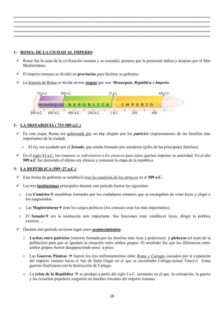..............................................................................................................................................................................................
..............................................................................................................................................................................................
..............................................................................................................................................................................................
..............................................................................................................................................................................................
..............................................................................................................................................................................................

1- ROMA: DE LA CIUDAD AL IMPERIO
 Roma fue la cuna de la civilización romana y se extendió, primero por la península itálica y después por el Mar
Mediterráneo.
 El imperio romano se dividió en provincias para facilitar su gobierno.
 La historia de Roma se divide en tres etapas que son: Monarquía, República e Imperio.

2- LA MONARQUÍA ( 753-509 a.C.)
 En esta etapa, Roma era gobernada por un rey elegido por los patricios (representantes de las familias más
importantes de la ciudad).
o

El rey era ayudado por el Senado, que estaba formado por senadores (jefes de las principales familias).

 En el siglo VI a.C, los romanos se enfrentaron a los etruscos pues estos querían imponer su autoridad. En el año
509 a.C fue derrotado el último rey etrusco y comenzó la etapa de la república.
3- LA REPÚBLICA (509 -27 a.C.)
 Esta forma de gobierno se estableció tras la expulsión de los etruscos en el 509 a.C.
 Las tres instituciones principales durante este período fueron las siguientes:
o

Los Comicios asambleas formadas por los ciudadanos romanos que se encargaban de votar leyes y elegir a
los magistrados.

o

Las Magistraturas eran los cargos políticos (los cónsules eran los más importantes).

o

El Senado era la institución más importante. Sus funciones eran: establecer leyes, dirigir la política
exterior,…

 Durante este período tuvieron lugar estos acontecimientos:
o

Luchas entre patricios (minoría formada por las familias más ricas y poderosas) y plebeyos (el resto de la
población) para que se igualara la situación entre ambos grupos. El resultado fue que las diferencias entre
ambos grupos fueron desapareciendo poco a poco.

o

Las Guerras Púnicas  fueron los tres enfrentamientos entre Roma y Cartago causados por la expansión
del imperio romano hacia el Sur de Italia (lugar en el que se encontraba Cartago-actual Túnez-). Estas
guerras finalizaron con la destrucción de Cartago.

o

La crisis de la República  se produjo a partir del siglo I a.C. momento en el que la corrupción, la guerra
y las revueltas populares surgieron en muchos rincones del imperio romano.

18

 