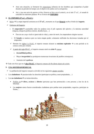 

Ante esta situación, se formaron los triunviratos (alianzas de tres hombres que compartían el poder
durante un periodo de tiempo con el objetivo de acabar con la corrupción).



Así y, tras una serie de guerras civiles, Octavio se hizo con el control y en el año 27 a.C., el senado le
concedió los máximos poderes  es el inicio del IMPERIO.

4- EL IMPERIO (27 a.C.- 476 d.C.)
 Inicio  La etapa imperial comienza en el 27 a.C., momento en el que Octavio recibe el título de Augusto.
 Gobierno del Imperio:
o

El emperador acumulaba todos los poderes (era el jefe supremo del ejército y la máxima autoridad
religiosa, dirigía la política exterior, dictaba leyes,…)

o

Éste era un cargo vitalicio (para toda la vida) y, antes de morir, los emperadores elegían sucesor.
El Senado se mantuvo pero no tenía ningún poder; solamente ratificaba las decisiones tomadas por el
emperador.

 Durante los siglos I y II d.C, el imperio romano alcanzó su máximo esplendor  a este período se le
conoce como pax romana.
 A partir del siglo III d.C., el imperio romano entró en crisis causas:
o

Inestabilidad política.

o

Mayor inseguridad (se produjeron numerosas invasiones de pueblos extranjeros).

o

Aumento de la pobreza.

 Todo esto hizo que en el año 476 d.C. el Imperio romano de Occidente dejara de existir.
5- UNA SOCIEDAD DESIGUAL
 La población del imperio romanó se dividió en los siguientes grupos sociales:
o

Los ciudadanos  poseían todos los derechos (participar en política, tener propiedades,…)

o

Los no ciudadanos no tenían derechos.


Podían ser libres, esclavos o libertos (personas que han pertenecido a otra persona y ésta les da la
libertad).



Las mujeres nunca fueron consideradas ciudadanas pero podían tener propiedades, negocios, participar en
fiestas,…

19

 