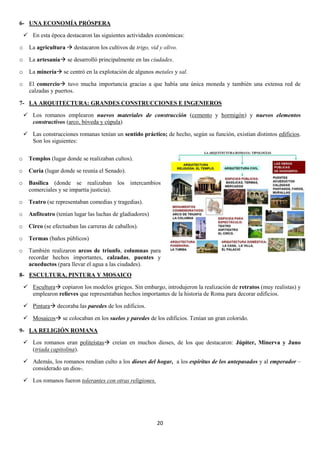 6- UNA ECONOMÍA PRÓSPERA
 En esta época destacaron las siguientes actividades económicas:
o

La agricultura  destacaron los cultivos de trigo, vid y olivo.

o

La artesanía se desarrolló principalmente en las ciudades.

o

La minería se centró en la explotación de algunos metales y sal.

o

El comercio tuvo mucha importancia gracias a que había una única moneda y también una extensa red de
calzadas y puertos.

7- LA ARQUITECTURA: GRANDES CONSTRUCCIONES E INGENIEROS
 Los romanos emplearon nuevos materiales de construcción (cemento y hormigón) y nuevos elementos
constructivos (arco, bóveda y cúpula)
 Las construcciones romanas tenían un sentido práctico; de hecho, según su función, existían distintos edificios.
Son los siguientes:
o

Templos (lugar donde se realizaban cultos).

o

Curia (lugar donde se reunía el Senado).

o

Basílica (donde se realizaban los intercambios
comerciales y se impartía justicia).

o

Teatro (se representaban comedias y tragedias).

o

Anfiteatro (tenían lugar las luchas de gladiadores)

o

Circo (se efectuaban las carreras de caballos).

o

Termas (baños públicos)

o

También realizaron arcos de triunfo, columnas para
recordar hechos importantes, calzadas, puentes y
acueductos (para llevar el agua a las ciudades).

8- ESCULTURA, PINTURA Y MOSAICO
 Escultura copiaron los modelos griegos. Sin embargo, introdujeron la realización de retratos (muy realistas) y
emplearon relieves que representaban hechos importantes de la historia de Roma para decorar edificios.
 Pintura decoraba las paredes de los edificios.
 Mosaicos se colocaban en los suelos y paredes de los edificios. Tenían un gran colorido.
9- LA RELIGIÓN ROMANA
 Los romanos eran politeístas creían en muchos dioses, de los que destacaron: Júpiter, Minerva y Juno
(triada capitolina).
 Además, los romanos rendían culto a los dioses del hogar, a los espíritus de los antepasados y al emperador –
considerado un dios-.
 Los romanos fueron tolerantes con otras religiones.

20

 