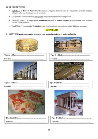 10- EL CRISTIANISMO
 Siglo I d.C.  Jesús de Nazaret fundó una nueva religión, el cristianismo que proclamaba la existencia de un
solo dios y la vida eterna después de la muerte.
 Los primeros cristianos fueron perseguidos porque no rendían culto al emperador.
 En el año, 313 d.C. el emperador Constantino concedió la libertad religiosa a los cristianos y les permitió
realizar cultos públicos.
 En el 380 d.C. el emperador Teodosio declaró el cristianismo como religión oficial del imperio romano.
ACTIVIDADES
1. IDENTIFICA qué construcción pertenece cada una de las imágenes e indica su función

Tipo de edificio:………………………………………

Tipo de edificio:………………………………………

Función: ……………………………………………..

Función: ……………………………………………..

Tipo de edificio:………………………………………

Tipo de edificio:………………………………………

Función: ……………………………………………..

Función: ……………………………………………..

Tipo de edificio:………………………………………

Tipo de edificio:………………………………………

Función: ……………………………………………..

Función: ……………………………………………..

21

 