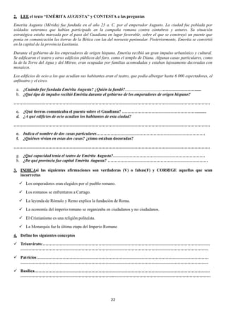 2. LEE el texto “EMÉRITA AUGUSTA” y CONTESTA a las preguntas
Emerita Augusta (Mérida) fue fundada en el año 25 a. C. por el emperador Augusto. La ciudad fue poblada por
soldados veteranos que habían participado en la campaña romana contra cántabros y astures. Su situación
estratégica estaba marcada por el paso del Guadiana en lugar favorable, sobre el que se construyó un puente que
ponía en comunicación las tierras de la Bética con las del noroeste peninsular. Posteriormente, Emerita se convirtió
en la capital de la provincia Lusitania.
Durante el gobierno de los emperadores de origen hispano, Emerita recibió un gran impulso urbanístico y cultural.
Se edificaron el teatro y otros edificios públicos del foro, como el templo de Diana. Algunas casas particulares, como
la de la Torre del Agua y del Mitreo, eran ocupadas por familias acomodadas y estaban lujosamente decoradas con
mosaicos.
Los edificios de ocio a los que acudían sus habitantes eran el teatro, que podía albergar hasta 6 000 espectadores, el
anfiteatro y el circo.
a. ¿Cuándo fue fundada Emérita Augusta? ¿Quién la fundó?....................................…………………….....
b. ¿Qué tipo de impulso recibió Emérita durante el gobierno de los emperadores de origen hispano?
……………………………………………………………………………………………………………………………
c. ¿Qué tierras comunicaba el puente sobre el Guadiana? ……………………………………………….........
d. ¿A qué edificios de ocio acudían los habitantes de esta ciudad?
……………………………………………………………………………………………………………………………
e. Indica el nombre de dos casas particulares……………………………………………………………………
f. ¿Quiénes vivían en estas dos casas? ¿cómo estaban decoradas?
……………………………………………………………………………………………………………………………
g. ¿Qué capacidad tenía el teatro de Emérita Augusta?…………………………………………………………
h. ¿De qué provincia fue capital Emérita Augusta? ………………………………………………………………
3. INDICAsi las siguientes afirmaciones son verdaderas (V) o falsas(F) y CORRIGE aquellas que sean
incorrectas
 Los emperadores eran elegidos por el pueblo romano.
 Los romanos se enfrentaron a Cartago.
 La leyenda de Rómulo y Remo explica la fundación de Roma.
 La economía del imperio romano se organizaba en ciudadanos y no ciudadanos.
 El Cristianismo es una religión politeísta.
 La Monarquía fue la última etapa del Imperio Romano
4. Define los siguientes conceptos
 Triunvirato:…………………………………………………………………………………………………………
………………………………………………………………………………………………………………………
 Patricios:……………………………………………………………………………………………………………
………………………………………………………………………………………………………………………
 Basílica………………………………………………………………………………………………………………
…………………………………………………………..……………………………………………………………

22

 