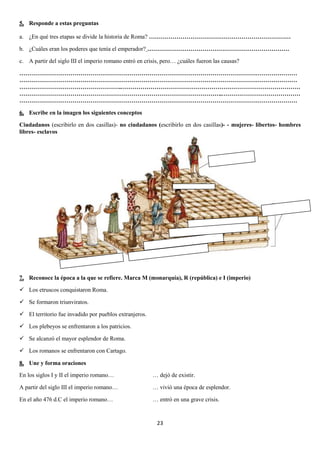 5. Responde a estas preguntas
a. ¿En qué tres etapas se divide la historia de Roma? ………………………………………………………………
b. ¿Cuáles eran los poderes que tenía el emperador? ………………………………………………………………
c. A partir del siglo III el imperio romano entró en crisis, pero… ¿cuáles fueron las causas?
……………………………………………………………………………………………………………………………
……………………………………………………………………………………………………………………………
……………………………………………..………………………………………………………………………………
…………………………………………………………………………………………..…………………………………
……………………………………………………………………………………………………………………………
6. Escribe en la imagen los siguientes conceptos
Ciudadanos (escribirlo en dos casillas)- no ciudadanos (escribirlo en dos casillas)- - mujeres- libertos- hombres
libres- esclavos

7. Reconoce la época a la que se refiere. Marca M (monarquía), R (república) e I (imperio)
 Los etruscos conquistaron Roma.
 Se formaron triunviratos.
 El territorio fue invadido por pueblos extranjeros.
 Los plebeyos se enfrentaron a los patricios.
 Se alcanzó el mayor esplendor de Roma.
 Los romanos se enfrentaron con Cartago.
8. Une y forma oraciones
En los siglos I y II el imperio romano…

… dejó de existir.

A partir del siglo III el imperio romano…

… vivió una época de esplendor.

En el año 476 d.C el imperio romano…

… entró en una grave crisis.

23

 