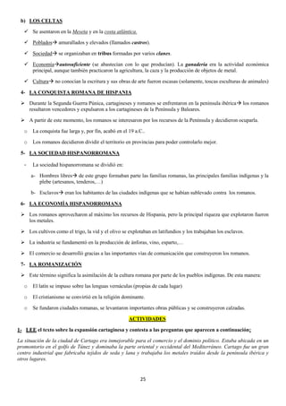 b) LOS CELTAS
 Se asentaron en la Meseta y en la costa atlántica.
 Poblados amurallados y elevados (llamados castros).
 Sociedad se organizaban en tribus formadas por varios clanes.
 Economíaautosuficiente (se abastecían con lo que producían). La ganadería era la actividad económica
principal, aunque también practicaron la agricultura, la caza y la producción de objetos de metal.
 Cultura no conocían la escritura y sus obras de arte fueron escasas (solamente, toscas esculturas de animales)
4- LA CONQUISTA ROMANA DE HISPANIA
 Durante la Segunda Guerra Púnica, cartagineses y romanos se enfrentaron en la península ibérica los romanos
resultaron vencedores y expulsaron a los cartagineses de la Península y Baleares.
 A partir de este momento, los romanos se interesaron por los recursos de la Península y decidieron ocuparla.
o

La conquista fue larga y, por fin, acabó en el 19 a.C..

o

Los romanos decidieron dividir el territorio en provincias para poder controlarlo mejor.

5- LA SOCIEDAD HISPANORROMANA
-

La sociedad hispanorromana se dividió en:
a- Hombres libres de este grupo formaban parte las familias romanas, las principales familias indígenas y la
plebe (artesanos, tenderos,…)
b- Esclavos eran los habitantes de las ciudades indígenas que se habían sublevado contra los romanos.

6- LA ECONOMÍA HISPANORROMANA
 Los romanos aprovecharon al máximo los recursos de Hispania, pero la principal riqueza que explotaron fueron
los metales.
 Los cultivos como el trigo, la vid y el olivo se explotaban en latifundios y los trabajaban los esclavos.
 La industria se fundamentó en la producción de ánforas, vino, esparto,…
 El comercio se desarrolló gracias a las importantes vías de comunicación que construyeron los romanos.
7- LA ROMANIZACIÓN
 Este término significa la asimilación de la cultura romana por parte de los pueblos indígenas. De esta manera:
o

El latín se impuso sobre las lenguas vernáculas (propias de cada lugar)

o

El cristianismo se convirtió en la religión dominante.

o

Se fundaron ciudades romanas, se levantaron importantes obras públicas y se construyeron calzadas.
ACTIVIDADES

1- LEE el texto sobre la expansión cartaginesa y contesta a las preguntas que aparecen a continuación¡
La situación de la ciudad de Cartago era inmejorable para el comercio y el dominio político. Estaba ubicada en un
promontorio en el golfo de Túnez y dominaba la parte oriental y occidental del Mediterráneo. Cartago fue un gran
centro industrial que fabricaba tejidos de seda y lana y trabajaba los metales traídos desde la península ibérica y
otros lugares.

25

 