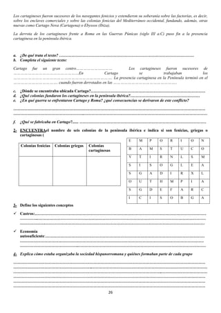 Los cartagineses fueron sucesores de los navegantes fenicios y extendieron su soberanía sobre las factorías, es decir,
sobre los enclaves comerciales y sobre las colonias fenicias del Mediterráneo occidental, fundando, además, otras
nuevas como Cartago Nova (Cartagena) o Ebyssos (Ibiza).
La derrota de los cartagineses frente a Roma en las Guerras Púnicas (siglo III a.C) puso fin a la presencia
cartaginesa en la península ibérica.

a. ¿De qué trata el texto? ………………………………………………………………………………………
b. Completa el siguiente texto:
Cartago fue un gran centro…………………………
Los cartagineses fueron sucesores de
………………………………………………En
Cartago
se
trabajaban
los
………………………………………………………………………. La presencia cartaginesa en la Península terminó en el
………………………………. cuando fueron derrotados en las ……………………………………………..
c. ¿Dónde se encontraba ubicada Cartago?…………………………………………………………………………
d. ¿Qué colonias fundaron los cartagineses en la península ibérica?……………………………………………
e. ¿En qué guerra se enfrentaron Cartago y Roma? ¿qué consecuencias se derivaron de este conflicto?
……………………………………………………………………………………………………………………………
……………………………………………..………………………………………………………………………………
f.

¿Qué se fabricaba en Cartago?...... …………………………………………………………………………………

2- ENCUENTRAel nombre de seis colonias de la península ibérica e indica si son fenicias, griegas o
cartaginesas (
E

O

R

I

O

N

B

A

M

S

T

U

C

O

T

I

R

N

L

S

M

I

S

O

G

L

E

A

S

G

A

D

I

R

X

L

O

U

T

H

M

P

I

A

S

G

D

E

F

A

R

C

I

Colonias
cartaginesas

P

S

Colonias griegas

M

Y

Colonias fenicias

C

I

S

O

B

G

A

3- Define los siguientes conceptos
 Castros:………………………………………………………………………………………………………………
…………..……………………………………………………………………………………………………………
……………….………………………………………………………………………………………………………
 Economía
autosuficiente:………………………………………………………………………………………………………
………………………………………………………………………………………………………………………
……………………………………..…………………………………………………………………………………
4- Explica cómo estaba organizaba la sociedad hispanorromana y quiénes formaban parte de cada grupo
……………………………………………………………………………………………………………………………
…………………………………………………..…………………………………………………………………………
………………………………………………………………………………………………..……………………………
……………………………………………………………………………………………………………………………
……………………………………………………………………………………………………………………………
……………………………………………………………………………………………………………………………
26

 