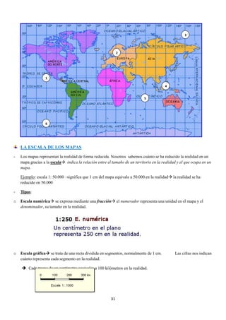 3

2

1
4

5

6

LA ESCALA DE LOS MAPAS
-

Los mapas representan la realidad de forma reducida. Nosotros sabemos cuánto se ha reducido la realidad en un
mapa gracias a la escala indica la relación entre el tamaño de un territorio en la realidad y el que ocupa en un
mapa.
Ejemplo: escala 1: 50.000 –significa que 1 cm del mapa equivale a 50.000 en la realidad la realidad se ha
reducido en 50.000

-

Tipos:

o

Escala numérica se expresa mediante una fracción el numerador representa una unidad en el mapa y el
denominador, su tamaño en la realidad.

o

Escala gráfica se trata de una recta dividida en segmentos, normalmente de 1 cm.
cuánto representa cada segmento en la realidad.
 Cada tramo de un centímetro equivales a 100 kilómetros en la realidad.

31

Las cifras nos indican

 