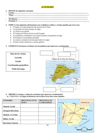 ACTIVIDADES
1. DEFINE los siguientes conceptos
- Geoide:………………………………………………………………………………………………………………
- Mapa:…………………………………………………………………………………………………………………
………………………………………………………………………………………………………………………
- Meridianos:…………………………………………………………………………………………………………
- Paralelos……………………………………………………………………………………………………………
2. INDICA si las siguientes afirmaciones son verdaderas o falsas y corrige aquellas que no lo sean
El mapa es la representación más precisa de la Tierra.
La leyenda sirve para orientar un mapa.
La Tierra es un geoide.
El Trópico de Cáncer está al sur del Ecuador.
Los paralelos y meridianos sirven para localizar exactamente un lugar.
El Ecuador es el meridiano principal.
La escala es siempre la misma para todos los mapas.
Existen escalas numéricas y escalas gráficas.
3. COMPLETA los huecos en blanco con las palabras que aparecen a continuación

Rosa de los vientos
Leyenda
Escala
Coordenadas geográficas
Título del mapa

4. OBSERVA el mapa y realiza las cuestiones que aparecen a continuación
a) CALCULA. Averigua la distancia real en línea recta entre estas ciudades
CIUDADES

DISTANCIA EN EL
MAPA

DISTANCIA EN
LA REALIDAD

Madrid- Sevilla
Zaragoza-Barcelona
Madrid- A Coruña
Bilbao- Sevilla
Barcelona-Valencia
33

 