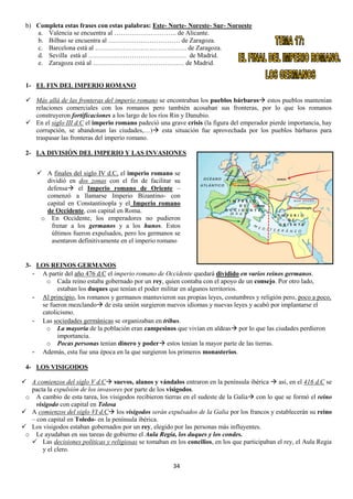 b) Completa estas frases con estas palabras: Este- Norte- Noreste- Sur- Noroeste
a. Valencia se encuentra al ……………………….. de Alicante.
b. Bilbao se encuentra al …………………………… de Zaragoza.
c. Barcelona está al …………………………………… de Zaragoza.
d. Sevilla está al ……………………………………… de Madrid.
e. Zaragoza está al …………………………………… de Madrid.

1- EL FIN DEL IMPERIO ROMANO
 Más allá de las fronteras del imperio romano se encontraban los pueblos bárbaros estos pueblos mantenían
relaciones comerciales con los romanos pero también acosaban sus fronteras, por lo que los romanos
construyeron fortificaciones a los largo de los ríos Rin y Danubio.
 En el siglo III d.C el imperio romano padeció una grave crisis (la figura del emperador pierde importancia, hay
corrupción, se abandonan las ciudades,…) esta situación fue aprovechada por los pueblos bárbaros para
traspasar las fronteras del imperio romano.
2- LA DIVISIÓN DEL IMPERIO Y LAS INVASIONES
 A finales del siglo IV d.C, el imperio romano se
dividió en dos zonas con el fin de facilitar su
defensa el Imperio romano de Oriente –
comenzó a llamarse Imperio Bizantino- con
capital en Constantinopla y el Imperio romano
de Occidente, con capital en Roma.
o En Occidente, los emperadores no pudieron
frenar a los germanos y a los hunos. Estos
últimos fueron expulsados, pero los germanos se
asentaron definitivamente en el imperio romano

3- LOS REINOS GERMANOS
- A partir del año 476 d.C el imperio romano de Occidente quedará dividido en varios reinos germanos.
o Cada reino estaba gobernado por un rey, quien contaba con el apoyo de un consejo. Por otro lado,
estaban los duques que tenían el poder militar en algunos territorios.
- Al principio, los romanos y germanos mantuvieron sus propias leyes, costumbres y religión pero, poco a poco,
se fueron mezclando de esta unión surgieron nuevos idiomas y nuevas leyes y acabó por implantarse el
catolicismo.
- Las sociedades germánicas se organizaban en tribus.
o La mayoría de la población eran campesinos que vivían en aldeas por lo que las ciudades perdieron
importancia.
o Pocas personas tenían dinero y poder estos tenían la mayor parte de las tierras.
- Además, esta fue una época en la que surgieron los primeros monasterios.
4- LOS VISIGODOS
 A comienzos del siglo V d.C suevos, alanos y vándalos entraron en la península ibérica  así, en el 416 d.C se
pacta la expulsión de los invasores por parte de los visigodos.
o A cambio de esta tarea, los visigodos recibieron tierras en el sudeste de la Galia con lo que se formó el reino
visigodo con capital en Tolosa
 A comienzos del siglo VI d.C los visigodos serán expulsados de la Galia por los francos y establecerán su reino
– con capital en Toledo- en la península ibérica.
 Los visigodos estaban gobernados por un rey, elegido por las personas más influyentes.
o Le ayudaban en sus tareas de gobierno el Aula Regia, los duques y los condes.
 Las decisiones políticas y religiosas se tomaban en los concilios, en los que participaban el rey, el Aula Regia
y el clero.
34

 