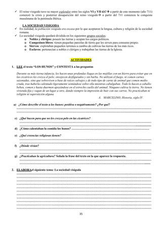  El reino visigodo tuvo su mayor esplendor entre los siglos VI y VII d.C a partir de este momento (año 711)
comenzó la crisis y posterior desaparición del reino visigodo a partir del 711 comienza la conquista
musulmana de la península ibérica.
LA SOCIEDAD VISIGODA
 En realidad, la población visigoda era escasa por lo que aceptaron la lengua, cultura y religión de la sociedad
romana.
 La sociedad visigoda quedará dividida en los siguientes grupos sociales:
o Nobles y clérigos: poseen las tierras y ocupan los cargos políticos.
o Campesinos libres: tienen pequeñas parcelas de tierra que les sirven para consumo propio.
o Siervos: explotaban pequeños terrenos a cambio de cultivas las tierras de los más ricos.
o Esclavos: pertenecían a nobles o clérigos y trabajaban las tierras de la Iglesia.

ACTIVIDADES
1. LEE el texto “LOS HUNOS” y CONTESTA a las preguntas
Durante su más tierna infancia, les hacen unas profundas llagas en las mejillas con un hierro para evitar que en
las cicatrices les crezca el pelo; envejecen desfigurados y sin barba. No utilizan el fuego, ni comen carnes
sazonadas, sino que sobreviven a base de raíces salvajes y de todo tipo de carne de animal que comen medio
cruda, tras haberla calentado ligeramente sentándose sobre ella mientras cabalgaban. Todo lo hacen a caballo:
beben, comen y hasta duermen apoyándose en el estrecho cuello del animal. Ninguno cultiva la tierra. No tienen
vivienda fija y vagan de un lugar a otro, dando siempre la impresión de huir con sus carros. No practicaban ni
religión ni superstición alguna.
A. MARCELINO, Historia, siglo IV.
a) ¿Cómo describe el texto a los hunos: positiva o negativamente? ¿Por qué?
………………………………………………………………………………………………………………………
………………………………………………………………………………………………………………………
c) ¿Qué hacen para que no les crezca pelo en las cicatrices?
……………………………………………………………………………………………………………………
………………………………………………………………………………………………………....................
d) ¿Cómo calentaban la comida los hunos? ……………………………………………………………………
e) ¿Qué creencias religiosas tienen?
……………………………………………………………………………………………………………………
……………………………………………………………………………………………………………………
f) ¿Dónde vivían?
……………………………………………………………………………………………………………………
……………………………………………………………………………………………………………………
g) ¿Practicaban la agricultura? Señala la frase del texto en la que aparece la respuesta.
……………………………………………………………………………………………………………………
……………………………………………………………………………………………………………….......
2. ELABORAel siguiente tema: La sociedad visigoda
………………………………………………………………………………………………………………………
………………………………………………………………………………………………………………………
………………………………………………………………………………………………………………………
………………………………………………………………………………………………………………………
………………………………………………………………………………………………………………………
………………………………………………………………………………………………………………………
………………………………………………………………………………………………………………………
………………………………………………………………………………………………………………………
………………………………………………………………………………………………………………………
………………………………………………………………………………………………………………………
………………………………………………………………………………………………………………………
35

 