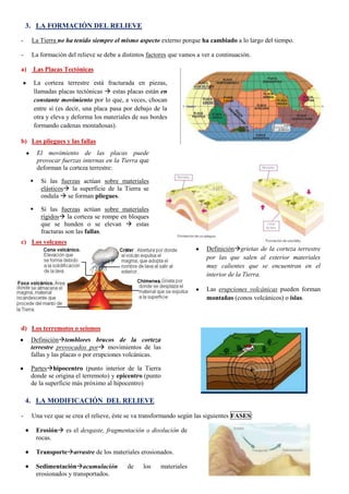 3. LA FORMACIÓN DEL RELIEVE
-

La Tierra no ha tenido siempre el mismo aspecto externo porque ha cambiado a lo largo del tiempo.

-

La formación del relieve se debe a distintos factores que vamos a ver a continuación.

a)

Las Placas Tectónicas
La corteza terrestre está fracturada en piezas,
llamadas placas tectónicas  estas placas están en
constante movimiento por lo que, a veces, chocan
entre sí (es decir, una placa pasa por debajo de la
otra y eleva y deforma los materiales de sus bordes
formando cadenas montañosas).

b) Los pliegues y las fallas
El movimiento de las placas puede
provocar fuerzas internas en la Tierra que
deforman la corteza terrestre:


Si las fuerzas actúan sobre materiales
elásticos la superficie de la Tierra se
ondula  se forman pliegues.



Si las fuerzas actúan sobre materiales
rígidos la corteza se rompe en bloques
que se hunden o se elevan  estas
fracturas son las fallas.

c) Los volcanes
Definicióngrietas de la corteza terrestre
por las que salen al exterior materiales
muy calientes que se encuentran en el
interior de la Tierra.
Las erupciones volcánicas pueden forman
montañas (conos volcánicos) o islas.

d) Los terremotos o seísmos
Definicióntemblores brucos de la corteza
terrestre provocados por movimientos de las
fallas y las placas o por erupciones volcánicas.
Parteshipocentro (punto interior de la Tierra
donde se origina el terremoto) y epicentro (punto
de la superficie más próximo al hipocentro)

4. LA MODIFICACIÓN DEL RELIEVE
-

Una vez que se crea el relieve, éste se va transformando según las siguientes FASES:
Erosión es el desgaste, fragmentación o disolución de
rocas.
Transportearrastre de los materiales erosionados.
38
Sedimentaciónacumulación
de
los
materiales
erosionados y transportados.

 
