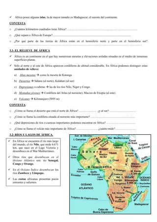

África posee algunas islas, la de mayor tamaño es Madagascar, el sureste del continente.

CONTESTA:
o

¿Cuántos kilómetros cuadrados tiene África? ……………………………………………………………….

o

¿Qué separa a África de Europa?............................................................................................................

o

¿Por qué parte de las tierras de África están en el hemisferio norte y parte en el hemisferio sur?
……………………………………………………………………………………………………………………

3.1- EL RELIEVE DE ÁFRICA
 África es un continente en el que hay numerosas mesetas y elevaciones aisladas situadas en el medio de inmensas
superficies planas.
 Sólo al norte y al este de África aparecen cordilleras de altitud considerable. En África podemos distinguir estas
unidades de relieve:
a)

Altas mesetas  como la meseta de Katanga

b) Desiertos  Sáhara (al norte), Kalahari (al sur)
c) Depresiones o cubetas  las de los ríos Nilo, Níger y Congo.
d) Montañas jóvenes  Cordillera del Atlas (al noroeste), Macizo de Etiopía (al este)
e) Volcanes  Kilimanjaro (5895 m)
CONTESTA:
o

¿Cómo se llama el desierto que está el norte de África? ……………… ¿y al sur? ………………………

o

¿Cómo se llama la cordillera situada al noroeste más importante? ……………………………………….

o

¿Qué depresiones de ríos o cuencas importantes podemos encontrar en África? …………………………

o

¿Cómo se llama el volcán más importante de África? …………………. ¿cuánto mide? …………………

3.2- RÍOS Y LAGOS DE ÁFRICA.
 En África se encuentra el río más largo
del mundo, el río Nilo, que mide 6.671
km, que nace en el Lago Victoria y
desemboca en el Mar Mediterráneo.
 Otros ríos que desembocan en el
Océano Atlántico son: río Senegal,
Congo y Orange.
 En el Océano Índico desembocan los
ríos Zambece y Limpopo.
 Las costas africanas presentan pocos
entrantes y salientes.

45

 