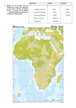 RELIEVE
Rodea con un círculo rojo las
unidades de relieve que aparecen
en esta tabla y subraya en azul los
mares y océanos de la tablas.
Después coloca los nombres de
la tabla en el mapa mudo.

RÍOS

LAGOS

-

Cordillera del Atlas

-

Nilo

-

Chad

-

Desierto de Kalahari

-

Níger

-

Malawi

-

Desierto del Sáhara

-

Congo

-

Victoria

-

Macizo Etiópico

-

Zambeze

-

Klimanjaro

-

Mar Rojo

46

 