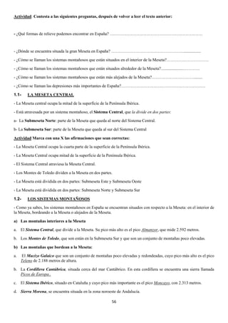 Actividad: Contesta a las siguientes preguntas, después de volver a leer el texto anterior:

- ¿Qué formas de relieve podemos encontrar en España? …………………………………………………………

- ¿Dónde se encuentra situada la gran Meseta en España? …………………………………………….................
- ¿Cómo se llaman los sistemas montañosos que están situados en el interior de la Meseta?…………………………
- ¿Cómo se llaman los sistemas montañosos que están situados alrededor de la Meseta?.....................…………
- ¿Cómo se llaman los sistemas montañosos que están más alejados de la Meseta?…………………………........
- ¿Cómo se llaman las depresiones más importantes de España?……………………………………………………
1.1-

LA MESETA CENTRAL

- La Meseta central ocupa la mitad de la superficie de la Península Ibérica.
- Está atravesada por un sistema montañoso, el Sistema Central, que la divide en dos partes:
a- La Submeseta Norte: parte de la Meseta que queda al norte del Sistema Central.
b- La Submeseta Sur: parte de la Meseta que queda al sur del Sistema Central
Actividad Marca con una X las afirmaciones que sean correctas:
- La Meseta Central ocupa la cuarta parte de la superficie de la Península Ibérica.
- La Meseta Central ocupa mitad de la superficie de la Península Ibérica.
- El Sistema Central atraviesa la Meseta Central.
- Los Montes de Toledo dividen a la Meseta en dos partes.
- La Meseta está dividida en dos partes: Submeseta Este y Submeseta Oeste
- La Meseta está dividida en dos partes: Submeseta Norte y Submeseta Sur
1.2-

LOS SISTEMAS MONTAÑOSOS

- Como ya sabes, los sistemas montañosos en España se encuentran situados con respecto a la Meseta: en el interior de
la Meseta, bordeando a la Meseta o alejados de la Meseta.
a) Las montañas interiores a la Meseta
a. El Sistema Central, que divide a la Meseta. Su pico más alto es el pico Almanzor, que mide 2.592 metros.
b. Los Montes de Toledo, que son están en la Submeseta Sur y que son un conjunto de montañas poco elevadas.
b) Las montañas que bordean a la Meseta:
a.

El Macizo Galaico que son un conjunto de montañas poco elevadas y redondeadas, cuyo pico más alto es el pico
Teleno de 2.188 metros de altura.

b. La Cordillera Cantábrica, situada cerca del mar Cantábrico. En esta cordillera se encuentra una sierra llamada
Picos de Europa..
c. El Sistema Ibérico, situado en Cataluña y cuyo pico más importante es el pico Moncayo, con 2.313 metros.
d. Sierra Morena, se encuentra situada en la zona noroeste de Andalucía.
56

 