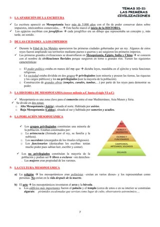 1- LA APARICIÓN DE LA ESCRITURA
 La escritura apareció en Mesopotamia hace más de 5.000 años con el fin de poder conservar datos sobre
impuestos, intercambios comerciales,…  Este hecho marcó el inicio de la HISTORIA.
 Los egipcios escribían con jeroglíficos  cada jeroglífico era un dibujo que representaba un concepto y, más
tarde, un sonido.
2- DE LAS CIUDADES A LOS IMPERIOS
 Durante la Edad de los Metales aparecieron las primeras ciudades gobernadas por un rey. Algunos de estos
reyes fueron ampliando sus territorios mediante pactos o guerras y así surgieron los primeros imperios.
 Las primeras grandes civilizaciones se desarrollaron en Mesopotamia, Egipto, India y China  se conocen
con el nombre de civilizaciones fluviales porque surgieron en torno a grandes ríos. Tienen las siguientes
características:
o
o
o

El poder político estaba en manos del rey que  dictaba leyes, mandaba en el ejército y tenía funciones
religiosas.
La sociedad estaba dividida en dos grupos privilegiados (son minoría y poseen las tierras, las riquezas
y los cargos públicos) y los no privilegiados (son la mayoría de la población).
Construcción de grandes obras (templos, canales, tumbas,…) por parte de los reyes para demostrar su
poder.

3- LA HISTORIA DE MESOPOTAMIA (tercer milenio a.C hasta el siglo VI a.C)
 Mesopotamia es una zona clave para el comercio entre el mar Mediterráneo, Asia Menor y Siria.
 Se divide en dos zonas:
o Alta Mesopotamia (Asiria), situada al norte. Habitada por asirios.
o Baja Mesopotamia (Caldea), situada al sur y habitada por sumerios y acadios.
4- LA POBLACIÓN MESOPOTÁMICA
 Los grupos privilegiados constituían una minoría de
la población. Estaban constituidos por:
o La aristocracia (formada por el rey, su familia y la
nobleza).
o Los sacerdotes (encargados de los rituales religiosos).
o Los funcionarios (destacaban los escribas: tenían
mucho poder pues sabían leer, escribir y contar).
 Los no privilegiados constituían la mayoría de la
población y podían ser libres o esclavos –sin derechos. Las mujeres eran propiedad de los varones.
5- LA CULTURA MESOPOTÁMICA
a) La religión  los mesopotámicos eran politeístas –creían en varios dioses- y los representaban como
personas. No creían en la vida después de la muerte.
b) El arte  los mesopotámicos inventaron el arco y la bóveda.
a. Los edificios más importantes fueron el palacio y el templo (cerca de estos o en su interior se construían
zigurats: pirámides escalonadas que servían como lugar de culto, observatorio astronómico,…

7

 