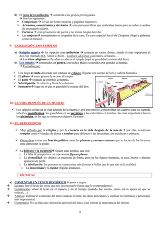 b) El resto de la población  sometida a los grupos privilegiados.
 Son los siguientes:
 Campesinos  vivían de forma modesta y pagaban impuestos.
 Artesanos, comerciantes y sirvientes  eran personas libres que realizaban tareas para un señor a cambio
de un pequeño salario.
 Esclavos  eran prisioneros de guerra y no tenían ningún derecho.
 Las mujeres normalmente se ocupaban de la casa. Un caso especial fue el de Cleopatra (llegó a gobernar
como un faraón).
9- LA RELIGIÓN. LOS TEMPLOS
a) Religión egipcia  los egipcios eran politeístas  creencia en varios dioses, siendo el más importante el
dios-Sol (llamado RA, Amón o Atón). También adoraban a animales, al faraón,…
 Los ritos religiosos se llevaban a cabo en el templo (aquí se guardaba la estatua del dios).
b) Los templos  construidos en piedra, con techos planos sostenidos por grandes columnas.
 Formados por:






Una larga avenida decorado con estatuas de esfinges (figuras con cuerpo de león y cabeza humana).
El pilono  muro grueso de acceso al templo.
El patio  rodeado de enormes columnas.
Sala hipóstila  cubierta y llena de columnas.
Santuario lugar en el que se guardaba la estatua del dios.

10- LA VIDA DESPUÉS DE LA MUERTE
 Los egipcios creían en la vida después de la muerta y, por este motivo, conservaban sus cuerpos para su segunda
vida (los momificaban, los guardaban en un sarcófago y los enterraban en tumbas –las más importantes fueron
las pirámides, en las que se enterraron algunos faraones-.
11- EL ARTE EGIPCIO
 Muy influido por la religión y por la creencia en la vida después de la muerte por ello, construían
templos como viviendas de dioses y tumbas para difuntos y las decoraban con esculturas y pinturas.
 Otras obras tenían una función política como las pinturas y enormes estatuas que se hacían de los faraones
para demostrar su poder.
 La pintura y la escultura siguen unas normas, que son:
o La falta de perspectiva: se representan figuras planas.
o La frontalidad: los objetos se muestran de frente, pero en las figuras humanas, la cara, brazos y piernas
aparecen de perfil.
o La idealización: las personas se representan más jóvenes y bellas que lo que son en la realidad.
o La inmovilidad y la rigidez (figuras estáticas).
TÉCNICAS
a) COMENTAR UN TEXTO HISTÓRICO pasos a seguir:

Lectura: leer el texto las veces que nos sea necesario (hasta que lo comprendamos).

Localización: situar el texto en el espacio y en el tiempo (cuándo fue escrito, cómo era la época en que se
redactó,…)

Análisis: explicar el contenido del texto (indicar el tema, las ideas principales y explicar los términos y personajes
más importantes).

Comentario: No se pide una valoración personal del texto, sino valorar la importancia del mismo.
9

 