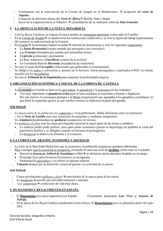 -

Continuaron con la intervención de la Corona de Aragón en el Mediterráneo  ocupación del reino de
Nápoles.
Conquista de diferentes plazas del Norte de África Melilla, Orán y Bugía.
Inicio de la expansión hacia el Atlántico  consolidación de su soberanía sobre las Islas Canarias.

2- LA ARTICULACIÓN DE LA NUEVA MONARQUÍA
-

Con los Reyes Católicos, se impuso el nuevo modelo de monarquía autoritaria (sobre todo en Castilla)
En la Corona de Aragón se mantuvieron las instituciones medievales y se creó la figura del virrey (representante
del monarca en cada territorio de la Corona)
En Castilla la monarquía impuso su poder reformó las Instituciones y creó los siguientes organismos:
La Santa Hermandad (cuerpo armado que perseguía a los criminales)
Los Consejos (formados por juristas que asesoraban al rey).
El ejército profesional y permanente.
La Real Audiencia o Cancillería (control de la justicia)
La Contaduría Real de Hacienda (recaudación de impuestos).
Se creó el cargo del Corregidor (funcionario que gobernaba el ayuntamiento)
Se obligó a los judíos a convertirse y, quienes no lo hicieron, fueron perseguidos y expulsados (1492). Lo mismo
sucedió con los musulmanes.
Se creó el Tribunal de la Inquisición para mantener la uniformidad religiosa.

-

-

3- ORGANIZACIÓN ECONÓMICA Y SOCIAL DE LA CORONA DE CASTILLA
-

La economía en Castilla se basó en la agricultura, la ganadería y la artesanía (en las ciudades).
Fue muy importante la ganadería ovina pues la lana castellana se exportaba a Flandes e Inglaterra.
Por este motivo, la monarquía protegió a la Mesta (organización que agrupaba a los ganaderos castellanos), lo
que frenó la expansión agraria ya que muchos terrenos se dedicaron al pasto del ganado.

SOCIEDAD
-

La mayor parte de la población era campesina y vivía pobremente. Había diferencias entre los territorios:
+ En el Norte de Castilla eran muy numerosos los pequeños y medianos campesinos.
En Andalucía predominaban los pecheros (campesinos sin tierras).
La nobleza y el clero eran las clases privilegiadas (poseían la mayor parte de las tierras y rebaños).
La nobleza perdió poder político, pero ganó poder económico gracias al mayorazgo (se prohibía la venta del
patrimonio familiar y se obligaba a dejarlo en herencia al primogénito)
- La burguesía se dedicó a la artesanía y al comercio.

-

4- LA CORONA DE ARAGÓN: ECONOMÍA Y SOCIEDAD
-

La crisis de la Baja Edad Media hizo que la economía y la población aragonesas quedaran debilitadas.
Para conseguir que la economía se recuperase, Fernando II tomó una serie de medidas (sobre todo en Cataluña)
Decretó la Sentencia Arbitral de Guadalupe (1486) se abolieron ciertos derechos feudales en el campo.
Promulgó leyes para favorecer el comercio, la navegación,…
- Predominó la agricultura y se reforzó el régimen señorial.
- Valencia destacó por su desarrollo comercial gracias a la actividad de su puerto.

SOCIEDAD
-

Clases privilegiadas (nobleza y clero)  eran dueños de la mayor parte de las tierras
La burguesía desarrolló una actividad comercial y artesana.
Los campesinos condiciones de vida muy duras.

5- HUMANISMO Y RENACIMIENTO EN ESPAÑA
-

El Humanismo tuvo poca importancia en España.
Únicamente destacaron Luis Vives y Antonio de
Nebrija.
En la época de los Reyes Católicos predominó el arte Gótico. El Renacimiento tuvo su plenitud a partir del siglo
XVI.
Página | 29

Ciencias Sociales, Geografía e Hitoria
CEO Villa de Autol

 