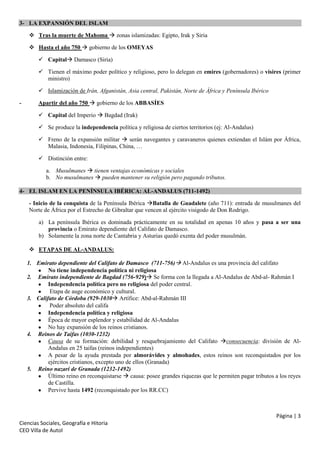 3- LA EXPANSIÓN DEL ISLAM
 Tras la muerte de Mahoma  zonas islamizadas: Egipto, Irak y Siria
 Hasta el año 750  gobierno de los OMEYAS
 Capital Damasco (Siria)
 Tienen el máximo poder político y religioso, pero lo delegan en emires (gobernadores) o visires (primer
ministro)
 Islamización de Irán, Afganistán, Asia central, Pakistán, Norte de África y Península Ibérico
-

Apartir del año 750  gobierno de los ABBASÍES
 Capital del Imperio  Bagdad (Irak)
 Se produce la independencia política y religiosa de ciertos territorios (ej: Al-Andalus)
 Freno de la expansión militar  serán navegantes y caravaneros quienes extiendan el Islám por África,
Malasia, Indonesia, Filipinas, China, …
 Distinción entre:
a. Musulmanes  tienen ventajas económicas y sociales
b. No musulmanes  pueden mantener su religión pero pagando tributos.

4- EL ISLAM EN LA PENÍNSULA IBÉRICA: AL-ANDALUS (711-1492)
- Inicio de la conquista de la Península Ibérica Batalla de Guadalete (año 711): entrada de musulmanes del
Norte de África por el Estrecho de Gibraltar que vencen al ejército visigodo de Don Rodrigo.
a) La península Ibérica es dominada prácticamente en su totalidad en apenas 10 años y pasa a ser una
provincia o Emirato dependiente del Califato de Damasco.
b) Solamente la zona norte de Cantabria y Asturias quedó exenta del poder musulmán.
 ETAPAS DE AL-ANDALUS:
1. Emirato dependiente del Califato de Damasco (711-756) Al-Andalus es una provincia del califato
No tiene independencia política ni religiosa
2. Emirato independiente de Bagdad (756-929) Se forma con la llegada a Al-Andalus de Abd-al- Rahmán I
Independencia política pero no religiosa del poder central.
Etapa de auge económico y cultural.
3. Califato de Córdoba (929-1030 Artífice: Abd-al-Rahmán III
Poder absoluto del califa
Independencia política y religiosa
Época de mayor esplendor y estabilidad de Al-Andalus
No hay expansión de los reinos cristianos.
4. Reinos de Taifas (1030-1232)
Causa de su formación: debilidad y resquebrajamiento del Califato consecuencia: división de AlAndalus en 25 taifas (reinos independientes)
A pesar de la ayuda prestada por almorávides y almohades, estos reinos son reconquistados por los
ejércitos cristianos, excepto uno de ellos (Granada)
5. Reino nazarí de Granada (1232-1492)
Último reino en reconquistarse  causa: posee grandes riquezas que le permiten pagar tributos a los reyes
de Castilla.
Pervive hasta 1492 (reconquistado por los RR.CC)

Página | 3
Ciencias Sociales, Geografía e Hitoria
CEO Villa de Autol

 
