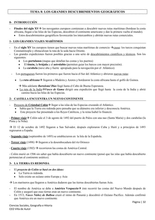 TEMA 8: LOS GRANDES DESCUBRIMIENTOS GEOGRÁFICOS
0- INTRODUCCIÓN
-

Finales del siglo XV los navegantes europeos comienzan a descubrir nuevas rutas marítimas (bordean la costa
africana, llegan a las Islas de las Especias, descubren el continente americano y dan la primera vuelta al mundo).
Estos descubrimientos geográficos favorecerán los intercambios y abrirán nuevas rutas comerciales.

1- LOS GRANDES VIAJES MARÍTIMOS
En el siglo XV los europeos tienen que buscar nuevas rutas marítimas de comercio causa: los turcos conquistan
Constantinopla y obstaculizan la ruta de la seda hacia Oriente.
Las grandes expediciones fueron posibles gracias a una serie de descubrimientos científicos y técnicos. Son los
siguientes:
Los portulanos (mapas que detallan las costas y los puertos)
El timón, la brújula y el astrolabio (permiten guiar los barcos con mayor precisión).
La carabela (nave alta y fuerte apropiada para la navegación por el Atlántico).

-

-

Los portugueses fueron los primeros que fueron hacia el Sur del Atlántico y abrieron nuevas rutas:
La ruta africana llegaron a Madeira y Azores y bordearon la costa africana hasta el golfo de Guinea.
 Más adelante Bartolomé Días llegó hasta el Cabo de Buena Esperanza.
La ruta de la IndiaVasco de Gama dirigió una expedición que llegó hasta la costa de la India y abrió
camino hacia las Islas de las Especias.

2- CASTILLA ENCUENTRA UN NUEVO CONTINENTE
-

Proyecto de Cristobal Colón llegar a las islas de las Especias cruzando el Atlántico.
Sabía que la Tierra era redonda pero pensaba que su diámetro era inferior y desconocía América.
Este proyecto fue presentado a los Reyes Católicos, y la reina Isabel lo financió.

- Primer viaje Colón sale el 3 de agosto de 1492 del puerto de Palos con una nao (Santa María) y dos carabelas (la
Pinta y la Niña).
 El 12 de octubre de 1492 llegaron a San Salvador, después exploraron Cuba y Haití y a principios de 1493
regresaron a España.
- Segundo viaje (septiembre de 1493) se establecieron en la Isla de la Española.
- Tercer viaje (1498)  llegaron a la desembocadura del río Orinoco
- Cuarto viaje (1502)  recorrieron las costas de América Central.
- Colón murió en 1506 sin saber que había descubierto un nuevo continente (pensó que las islas que había descubierto
pertenecían al continente asiático).
3- LA TIERRA ES REDONDA
-

El proyecto de Colón se basó en dos ideas:
La Tierra es redonda.
Solo existe un océano entre Europa y Asia

 Los marineros que llegaron a América dudaron que las tierras descubiertas fueran Asia.
-

El nombre de América se debe a Américo Vespuccio éste recorrió las costas del Nuevo Mundo después de
Colón y aseguró que esas tierras eran un nuevo continente.
- En 1513, Vasco Núñez de Balboa cruzó el istmo de Panamá y descubrió el Océano Pacífico. Además confirmó
que América era un nuevo continente.
Página | 32
Ciencias Sociales, Geografía e Hitoria
CEO Villa de Autol

 