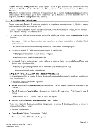 -

En 1519, Fernando de Magallanes tuvo como objetivo hallar el paso marítimo que comunicara el océano
Atlántico con el Pacífico  así, bordeó América del Sur y encontró el estrecho que comunicaba el Atlántico con
el Pacífico.
Magallanes murió en Filipinas sin terminar el viaje,de manera que su capitán, Juan Sebastián Elcano, lo terminó
por lo que acabó demostrándose que la Tierra era redonda y que el diámetro de la misma era mucho mayor a lo
que pensó Colón Ésta fue la primera vuelta al mundo.

4- LOS PUEBLOS PRECOLOMBINOS
-

Cuando los europeos llegaron al continente americano, se encontraron con pueblos muy civilizados y algunos
crearon grandes imperios: azteca, maya e inca.
-

Cuando Colón y sus hombres llegaron a este Nuevo Mundo, creían haber alcanzado la India, por ello llamaron a
estas tierras las Indias y a sus habitantes indios

-

Las culturas que había en el nuevo mundo antes de la llegada de Colón se llaman precolombinas. Son las
siguientes:
Los mayas vivían en Centroamérica, eran agricultores y estaban organizados en ciudades Estado
independientes.
 Tenían conocimientos de astronomía y matemáticas y utilizaban la escritura jeroglífica.
Los aztecas: México  Pueblo guerrero que conquistó un gran imperio.
 El emperador concentraba el poder político y religioso.
 Crearon ciudades importantes (Tenochtitlán)
Los incas Crearon un imperio cuyo centro estaba en la región de Cuzco y se extendía hacia el Norte hasta
Quito y hacia el Sur hasta Chile.
 Pueblo de agricultores gobernado por un emperador (considerado como un dios).
 Construyeron fortalezas (ej: Machu Pichu)

5- CONQUISTA Y ORGANIZACIÓN DEL IMPERIO AMERICANO
- La conquista de América se produjo de forma rápida por la superioridad militar de los españoles, las divisiones
entre los indígenas …
-

Las principales conquistas fueron las siguientes:
México dirigida por Hernán Cortés (fundó la ciudad de Veracruz, sometió a los aztecas, se apropió de sus
riquezas, …)
Perú dirigida por Francisco Pizarro (conquistó los territorios del imperio inca –Perú, Ecuador y parte de
Bolivia-)
 Finalmente, en 1533, tomaron Cuzco, la capital del Imperio.
También se exploró Florida, Texas y California; Chile; Filipinas, …

-

Todos estos territorios fueron colonizados e incorporados a la Corona de Castilla, por lo que se impuso su
lengua, cultura, religión y leyes.

-

Se fundaron dos virreinatos:
Nueva España (México, Centroamérica y Caribe)
Perú ( todo América del Sur hasta la Patagonia)
Página | 33

Ciencias Sociales, Geografía e Hitoria
CEO Villa de Autol

 