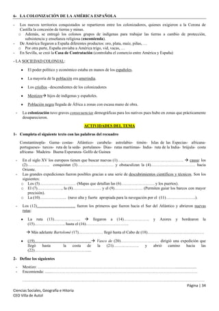 6- LA COLONIZACIÓN DE LA AMÉRICA ESPAÑOLA
-

Los nuevos territorios conquistados se repartieron entre los colonizadores, quienes exigieron a la Corona de
Castilla la concesión de tierras y minas.
o Además, se entregó los colonos grupos de indígenas para trabajar las tierras a cambio de protección,
subsistencia y enseñanza religiosa (encomienda).
- De América llegaron a España diferentes productos: oro, plata, maíz, piñas, …
o Por otra parte, España enviaba a América trigo, vid, vacas, …
- En Sevilla, se creó la Casa de Contratación (controlaba el comercio entre América y España)
- LA SOCIEDAD COLONIAL:
El poder político y económico estaba en manos de los españoles.
La mayoría de la población era amerindia.
Los criollos –descendientes de los colonizadores
Mestizos hijos de indígenas y españoles.
Población negra llegada de África a zonas con escasa mano de obra.
-

La colonización tuvo graves consecuencias demográficas para los nativos pues hubo en zonas que prácticamente
desaparecieron.
ACTIVIDADES DEL TEMA

1- Completa el siguiente texto con las palabras del recuadro
Constantinopla- Gama- costas- Atlántico- carabela- astrolabio- timón- Islas de las Especias- africanaportugueses- turcos- ruta de la seda- portulanos- Dias- rutas marítimas- India- ruta de la India- brújula- costa
africana- Madeira- Buena Esperanza- Golfo de Guinea
En el siglo XV los europeos tienen que buscar nuevas (1)………………………………………….  causa: los
(2)…………….. conquistan (3)……………………… y obstaculizan la (4)…………………………… hacia
Oriente.
- Las grandes expediciones fueron posibles gracias a una serie de descubrimientos científicos y técnicos. Son los
siguientes:
o Los (5)……………………… (Mapas que detallan las (6)……………………. y los puertos).
o El (7)………………, la (8)………………… y el (9)………………… (Permiten guiar los barcos con mayor
precisión).
o La (10)……………….. (nave alta y fuerte apropiada para la navegación por el (11)………………….).
-

-

Los (12)……………………….. fueron los primeros que fueron hacia el Sur del Atlántico y abrieron nuevas
rutas:
La ruta (13)………………..  llegaron a (14)……………….
(15)………………….. hasta el (16)…………………………..

y

Azores

y

bordearon

la

 Más adelante Bartolomé (17)……………… llegó hasta el Cabo de (18)……………………………………
(19)…………………………………… Vasco de (20)……………………….. dirigió una expedición que
llegó
hasta
la
costa
de
la
(21)……………….
y
abrió
camino
hacia
las
(22)…………………………………....
2- Define los siguientes
-

Mestizo: ………………………………………………………………………………………….....................
Encomienda: .......………………………………………………………………………………………………

………………………………………………………………………………………………………………………
Página | 34
Ciencias Sociales, Geografía e Hitoria
CEO Villa de Autol

 