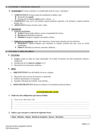 5- ECONOMÍA Y SOCIEDAD ANDALUSÍ
 ECONOMÍA Centro económico: la ciudad (sobre todo los zocos –mercados-)
 AGRICULTURA la mayor parte de la población se dedica a ella
 Desarrollo del regadío
 Introducción de nuevos cultivos (arroz, cítricos, …)
 COMERCIO muy activo (Al-Andalus exporta productos agrícolas y de artesanía e importa materias
primas, oro, …
 ARTESANÍA destaca el textil, cuero, vidrio
 SOCIEDAD:
 Población musulmana:
 Árabes tienen poder político, social y la propiedad de la tierra.
 Bereberes dedicados al pastoreo
 Muladíes hispano-visigodos convertidos al Islam
 Población no musulmana: pagan más impuestos y tienen menos derechos que los anteriores
 Mozárabes hispano-visigodos que mantienen la religión cristiana pero que viven en tierras
musulmanas
 Judíos dedicados al comercio, artesanía, medicina, …
6- CULTURA Y ARTE ISLÁMICO
 CULTURA
Lengua común en todas las zonas islamizadas  el árabe  permite una fácil transmisión cultural e
integración.
Introducción de los números arábigos (1,2 )
Desarrollo de la astronomía, medicina, …
 ARTE
a. ARQUITECTURA uso del ladrillo, de arcos y cúpulas.
Decoración muy rica (uso de mosaicos y mármoles)
Edificio representativo: la mezquita
Ejemplos: Mezquita de Córdoba, Torre del Oro, ..
b. ARTES DECORATIVAS destaca la cerámica y las miniaturas (decoran libros)

ACTIVIDADES DEL TEMA
1- Indica las cinco obligaciones que marca el Islam
Creer en un Dios único, Alá.
………………………………………………………………………………………………………………..
………………………………………………………………………………………………………………..
…………………………………………………………………………………………………………….....
………………………………………………………………………………………………………………..
2- Indica a que concepto se refieren las siguientes frases
Yihad- Muladíes- Hégira- Batalla de Guadalete- Imanes- Mozárabes

Página | 4
Ciencias Sociales, Geografía e Hitoria
CEO Villa de Autol

 