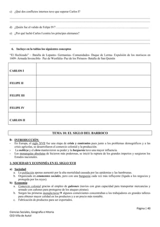 c) ¿Qué dos conflictos internos tuvo que superar Carlos I?
..............................................................................................................................................................................................
..............................................................................................................................................................................................
d) ¿Quién fue el valido de Felipe IV? ………………………………………………………………….........................
e) ¿Por qué luchó Carlos I contra los príncipes alemanes?
..............................................................................................................................................................................................
..............................................................................................................................................................................................
6. Incluye en la tablas los siguientes conceptos
“El Hechizado” – Batalla de Lepanto- Germanías- Comunidades- Duque de Lerma- Expulsión de los moriscos en
1609- Armada Invencible- Paz de Westfalia- Paz de los Pirineos- Batalla de San Quintín

CARLOS I

FELIPE II

FELIPE III

FELIPE IV

CARLOS II

TEMA 10: EL SIGLO DEL BARROCO
0- INTRODUCCIÓN:
-

En Europa, el siglo XVII fue una etapa de crisis y contrastes pues junto a los problemas demográficos y a las
crisis agrícolas, se desarrollaron el comercio colonial y la producción.
La nobleza y el clero mantuvieron su poder y la burguesía tuvo una mayor influencia.
Las monarquías absolutas de hicieron más poderosas, se inició la ruptura de los grandes imperios y surgieron los
Estados nacionales.

1- SOCIEDAD Y ECONOMÍA EN EL SIGLO XVII
a) Sociedad:
a. La población apenas aumentó por la alta mortalidad causada por las epidemias y las hambrunas.
b. Organizada en estamentos sociales, pero con una burguesía cada vez más influyente (ligada a los negocios y
protegida por los reyes).
b) Economía:
a. Comercio colonial gracias al empleo de galeones (navíos con gran capacidad para transportar mercancías y
armado con cañones para protegerse de los ataques piratas).
b. Surgen las primeras manufacturas algunos comerciantes concentraban a los trabajadores en grandes talleres
para obtener mayor calidad en los productos y a un precio más rentable.
c. Fabricación de productos para ser exportados.
Página | 40
Ciencias Sociales, Geografía e Hitoria
CEO Villa de Autol

 
