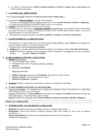 d. Los países se preocuparán de vender el máximo productos al exterior y comprar poco a otros países para
poder acumular más riqueza.
2- LA EUROPA DEL ABSOLUTISMO
- Tras la Paz de Westfalia (1648) que puso fin a la Guerra de los Treinta Años,…
a) Se proclamó la libertad religiosa en Europa. De esta manera:
* Los países de la Europa del Norte e Inglaterra siguieron con sus creencias luteranas, calvinistas o anglicanas.
* Los países del Sur de Europa continuaron siendo católicos en su mayoría.
b) Francia se convirtió en el país más importante de Europa.
c) Se establecieron en muchos países monarquías absolutascaracterísticas: la autoridad del rey proviene de Dios
por lo que el monarca no compare su soberanía con nadie (es decir, no debe rendir cuentas a nadie) // el rey era la
autoridad máxima, la cabeza de la justicia,…
Para gobernar, el monarca absoluto se ayudaba de ministros, consejeros, secretarios y funcionarios.
3- El ARTE BARROCO: LA ARQUITECTURA
-

El arte barroco es el estilo artístico que se da entre los siglos XVII y XVIII y surge en Roma como respuesta a la
situación religiosa, política y económica del siglo XVII.
En arquitectura se distinguen dos tipos de edificios:
Religiosos con grandes cúpulas para iluminar los interiores de las iglesias. Destaca San Pedro del Vaticano.
Civiles destacan los palacios (reyes), mansiones (nobles y burgueses) y las fuentes para decorar los espacios
públicos.
Ejemplos: Palacio de Versalles.

4- El ARTE BARROCO: PINTURA Y ESCULTURA
a) Pinturacaracterísticas:
a. Triunfo del color sobre el dibujo.
b. Preocupación por la luz y el contraste de luces y sombras.
c. Realismo
d. Búsqueda de movimiento.
Escuelas destacadas:
a. Italiana (Caravaggio: precursor del Tenebrismo –focos de luz y fondos oscuros-.
b. Flamenca (Rubens –El descendimiento de la cruz-)
c. Holandesa (Rembrandt y Vermeer)
b) Escultura objetivo: representar el movimiento, conmover y sorprender al espectador,…
5- El ARTE BARROCO ESPAÑOL: EL SIGLO DE ORO
- Arquitecturareligiosa (se caracteriza por la exuberancia decorativa -Puerta del Obradoiro-) y civil (obras
menos decoradas -Plaza mayor de Madrid-).
- Escultura predominan los temas religiosos con el objetivo de conmover a los fieles (elaboración de tallas que
representan figuras y caras desgarradas, signos de dolor,…
- Pintura destacan los siguientes artistasJosé de Ribera, Francisco de Zurbarán, Murillo, Velázquez,…
TEMA 11: LA POBLACIÓN
0- INTRODUCCIÓN: EL ESTUDIO DE LA POBLACIÓN
-

Población conjunto de personas que habitan la Tierra o un determinado territorio.
Demografía ciencia que estudia la población humana desde varios puntos de vista (nivel de estudios,
nacimientos,…)
Fuentes demográficas documentos que proporcionan información sobre la población.
 Destacan las siguientes:

Página | 41
Ciencias Sociales, Geografía e Hitoria
CEO Villa de Autol

 