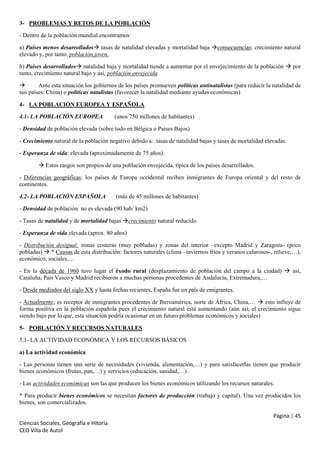 3- PROBLEMAS Y RETOS DE LA POBLACIÓN
- Dentro de la población mundial encontramos:
a) Países menos desarrollados tasas de natalidad elevadas y mortalidad baja consecuencias: crecimiento natural
elevado y, por tanto, población joven.
b) Países desarrollados natalidad baja y mortalidad tiende a aumentar por el envejecimiento de la población  por
tanto, crecimiento natural bajo y así, población envejecida

Ante esta situación los gobiernos de los países promueven políticas antinatalistas (para reducir la natalidad de
sus países: China) o políticas natalistas (favorecer la natalidad mediante ayudas económicas)
4- LA POBLACIÓN EUROPEA Y ESPAÑOLA
4.1- LA POBLACIÓN EUROPEA

(unos 750 millones de habitantes)

- Densidad de población elevada (sobre todo en Bélgica o Países Bajos)
- Crecimiento natural de la población negativo debido a: tasas de natalidad bajas y tasas de mortalidad elevadas.
- Esperanza de vida: elevada (aproximadamente de 75 años).
 Estos rasgos son propios de una población envejecida, típica de los países desarrollados.
- Diferencias geográficas: los países de Europa occidental reciben inmigrantes de Europa oriental y del resto de
continentes.
4.2- LA POBLACIÓN ESPAÑOLA

(más de 45 millones de habitantes)

- Densidad de población: no es elevada (90 hab/ km2)
- Tasas de natalidad y de mortalidad bajas crecimiento natural reducido.
- Esperanza de vida elevada (aprox. 80 años)
- Distribución desigual: zonas costeras (muy pobladas) y zonas del interior –excepto Madrid y Zaragoza- (poco
pobladas)  * Causas de esta distribución: factores naturales (clima –inviernos fríos y veranos calurosos-, relieve,…),
económico, sociales,…
- En la década de 1960 tuvo lugar el éxodo rural (desplazamiento de población del campo a la ciudad)  así,
Cataluña, País Vasco y Madrid recibieron a muchas personas procedentes de Andalucía, Extremadura,…
- Desde mediados del siglo XX y hasta fechas recientes, España fue un país de emigrantes.
- Actualmente, es receptor de inmigrantes procedentes de Iberoamérica, norte de África, China,…  esto influye de
forma positiva en la población española pues el crecimiento natural está aumentando (aún así, el crecimiento sigue
siendo bajo por lo que, esta situación podría ocasionar en un futuro problemas económicos y sociales)
5- POBLACIÓN Y RECURSOS NATURALES
5.1- LA ACTIVIDAD ECONÓMICA Y LOS RECURSOS BÁSICOS
a) La actividad económica
- Las personas tienen una serie de necesidades (vivienda, alimentación,…) y para satisfacerlas tienen que producir
bienes económicos (frutas, pan,…) y servicios (educación, sanidad,…).
- Las actividades económicas son las que producen los bienes económicos utilizando los recursos naturales.
* Para producir bienes económicos se necesitan factores de producción (trabajo y capital). Una vez producidos los
bienes, son comercializados.
Página | 45
Ciencias Sociales, Geografía e Hitoria
CEO Villa de Autol

 