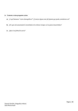 6- Contesta a estas preguntas cortas
a) ¿A qué llamamos “vacíos demográficos”? ¿Conoces alguna zona del planeta que pueda considerarse así?

b) ¿Por qué está aumentando la mortalidad en los últimos tiempos en los países desarrollados?

c) ¿Qué es la población activa?

Página | 48
Ciencias Sociales, Geografía e Hitoria
CEO Villa de Autol

 