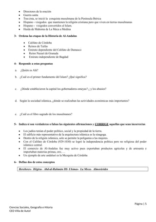 Directores de la oración
Guerra santa
Tras ésta, se inició la conquista musulmana de la Península Ibérica
Hispano - visigodos que mantienen la religión cristiana pero que viven en tierras musulmanas
Hispano - visigodos convertidos al Islam.
Huida de Mahoma de La Meca a Medina
3- Ordena las etapas de la Historia de Al-Andalus
Califato de Córdoba
Reinos de Taifas
Emirato dependiente del Califato de Damasco
Reino Nazarí de Granada
Emirato independiente de Bagdad
4- Responde a estas preguntas
a.

¿Quién es Alá?

b. ¿Cuál es el primer fundamento del Islam? ¿Qué significa?

c.

¿Dónde establecieron la capital los gobernadores omeyas? ¿ y los abasíes?

d. Según la sociedad islámica, ¿dónde se realizaban las actividades económicas más importantes?

e. ¿Cuál es el libro sagrado de los musulmanes?

5- Indica si son verdaderas o falsas las siguientes afirmaciones y CORRIGE aquellas que sean incorrectas
Los judíos tenían el poder político, social y la propiedad de la tierra.
El edificio más representativo de la arquitectura islámica es la sinagoga.
Dentro de la religión islámica, solo se permite la poligamia a las mujeres.
Con el Califato de Córdoba (929-1030) se logró la independencia política pero no religiosa del poder
islámico central.
El comercio de Al-Andalus fue muy activo pues exportaban productos agrícolas y de artesanía e
importaban materias primas, oro, …
Un ejemplo de arte andalusí es la Mezquita de Córdoba
6- Define dos de estos conceptos
Bereberes- Hégira- Abd-al-Rahmán III- Ulemas- La Meca- Almorávides

Página | 5
Ciencias Sociales, Geografía e Hitoria
CEO Villa de Autol

 