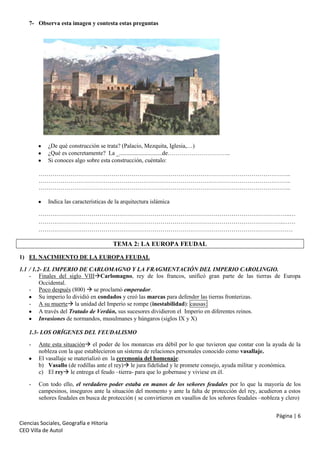 7- Observa esta imagen y contesta estas preguntas

¿De qué construcción se trata? (Palacio, Mezquita, Iglesia,…)
¿Qué es concretamente? La _.............................de…………………………..
Si conoces algo sobre esta construcción, cuéntalo:
………………………………………………………………………………………………………………..
………………………………………………………………………………………………………………..
………………………………………………………………………………………………………………..
Indica las características de la arquitectura islámica
………………………………………………………………………………………………………………..…
……………………………………………………………………………………………………………..……
…………………………………………………………………………………………………………………

TEMA 2: LA EUROPA FEUDAL
1) EL NACIMIENTO DE LA EUROPA FEUDAL
1.1 / 1.2- EL IMPERIO DE CARLOMAGNO Y LA FRAGMENTACIÓN DEL IMPERIO CAROLINGIO.
- Finales del siglo VIIICarlomagno, rey de los francos, unificó gran parte de las tierras de Europa
Occidental.
- Poco después (800)  se proclamó emperador.
Su imperio lo dividió en condados y creó las marcas para defender las tierras fronterizas.
- A su muerte la unidad del Imperio se rompe (inestabilidad): causas:
A través del Tratado de Verdún, sus sucesores dividieron el Imperio en diferentes reinos.
Invasiones de normandos, musulmanes y húngaros (siglos IX y X)
1.3- LOS ORÍGENES DEL FEUDALISMO
-

Ante esta situación el poder de los monarcas era débil por lo que tuvieron que contar con la ayuda de la
nobleza con la que establecieron un sistema de relaciones personales conocido como vasallaje.
El vasallaje se materializó en la ceremonia del homenaje:
b) Vasallo (de rodillas ante el rey) le jura fidelidad y le promete consejo, ayuda militar y económica.
c) El rey le entrega el feudo –tierra- para que lo gobernase y viviese en él.

-

Con todo ello, el verdadero poder estaba en manos de los señores feudales por lo que la mayoría de los
campesinos, inseguros ante la situación del momento y ante la falta de protección del rey, acudieron a estos
señores feudales en busca de protección ( se convirtieron en vasallos de los señores feudales –nobleza y clero)
Página | 6

Ciencias Sociales, Geografía e Hitoria
CEO Villa de Autol

 