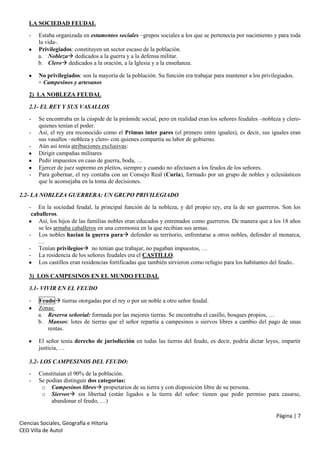 LA SOCIEDAD FEUDAL
-

Estaba organizada en estamentos sociales –grupos sociales a los que se pertenecía por nacimiento y para toda
la vida-.
Privilegiados: constituyen un sector escaso de la población.
a. Nobleza dedicados a la guerra y a la defensa militar.
b. Clero dedicados a la oración, a la Iglesia y a la enseñanza.
No privilegiados: son la mayoría de la población. Su función era trabajar para mantener a los privilegiados.
+ Campesinos y artesanos

2) LA NOBLEZA FEUDAL
2.1- EL REY Y SUS VASALLOS
-

-

Se encontraba en la cúspide de la pirámide social, pero en realidad eran los señores feudales –nobleza y cleroquienes tenían el poder.
Así, el rey era reconocido como el Primus inter pares (el primero entre iguales), es decir, sus iguales eran
sus vasallos –nobleza y clero- con quienes compartía su labor de gobierno.
Aún así tenía atribuciones exclusivas:
Dirigir campañas militares
Pedir impuestos en caso de guerra, boda, …
Ejercer de juez supremo en pleitos, siempre y cuando no afectasen a los feudos de los señores.
Para gobernar, el rey contaba con un Consejo Real (Curia), formado por un grupo de nobles y eclesiásticos
que le aconsejaba en la toma de decisiones.

2.2- LA NOBLEZA GUERRERA: UN GRUPO PRIVILEGIADO
- En la sociedad feudal, la principal función de la nobleza, y del propio rey, era la de ser guerreros. Son los
caballeros.
Así, los hijos de las familias nobles eran educados y entrenados como guerreros. De manera que a los 18 años
se les armaba caballeros en una ceremonia en la que recibían sus armas.
- Los nobles hacían la guerra para defender su territorio, enfrentarse a otros nobles, defender al monarca,
…
- Tenían privilegios no tenían que trabajar, no pagaban impuestos, …
- La residencia de los señores feudales era el CASTILLO.
Los castillos eran residencias fortificadas que también sirvieron como refugio para los habitantes del feudo..
3) LOS CAMPESINOS EN EL MUNDO FEUDAL
3.1- VIVIR EN EL FEUDO
-

Feudo tierras otorgadas por el rey o por un noble a otro señor feudal.
Zonas:
a. Reserva señorial: formada por las mejores tierras. Se encontraba el casillo, bosques propios, …
b. Mansos: lotes de tierras que el señor repartía a campesinos o siervos libres a cambio del pago de unas
rentas.
El señor tenía derecho de jurisdicción en todas las tierras del feudo, es decir, podría dictar leyes, impartir
justicia, …

3.2- LOS CAMPESINOS DEL FEUDO:
-

Constituían el 90% de la población.
Se podían distinguir dos categorías:
o Campesinos libres propietarios de su tierra y con disposición libre de su persona.
o Siervos sin libertad (están ligados a la tierra del señor: tienen que pedir permiso para casarse,
abandonar el feudo, …)
Página | 7

Ciencias Sociales, Geografía e Hitoria
CEO Villa de Autol

 
