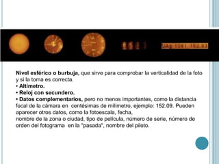 Nivel esférico o burbuja, que sirve para comprobar la verticalidad de la foto
y si la toma es correcta.
• Altímetro.
• Reloj con secundero.
• Datos complementarios, pero no menos importantes, como la distancia
focal de la cámara en centésimas de milímetro, ejemplo: 152.09. Pueden
aparecer otros datos, como la fotoescala, fecha,
nombre de la zona o ciudad, tipo de película, número de serie, número de
orden del fotograma en la "pasada", nombre del piloto.
 