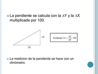 La pendiente se calcula con la ∆Y y la ∆X
multiplicada por 100.
 La medicion de la pendiente se hace con un
clinómetro.
 