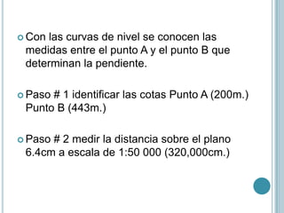  Con las curvas de nivel se conocen las
medidas entre el punto A y el punto B que
determinan la pendiente.
 Paso # 1 identificar las cotas Punto A (200m.)
Punto B (443m.)
 Paso # 2 medir la distancia sobre el plano
6.4cm a escala de 1:50 000 (320,000cm.)
 